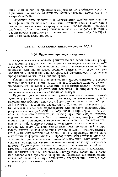 Выделяют две экологические группы микроорганизмов: автохтонную и аллохтонную. Самостоятельная, первоначально существующая микрофлора, для которой вода является естественной средой питания, называется автохтонной. Состав ее отличается стабильностью и является характерным для каждого водоема. Микроорганизмы, поступающие в воду извне, например со сточными водами, образуют аллохтонную микрофлору. Эти микроорганизмы в водоеме попадают в неблагоприятные условия, которые состоят в отсутствии или недостатке питательных веществ, изменении температуры, pH, солевого состава, окислительно-восстановительного потенциала и др. Поэтому микроорганизмы аллохтонной микрофлоры спустя некоторое время после попадания в водоем отмирают. Среди микроорганизмов аллохтонной микрофлоры могут быть и патогенные формы. Между микроорганизмами автохтонной и аллохтонной группы возникают антагонистические отношения, что ускоряет отмирание несвойственных чистому водоему микроорганизмов. Характерным является создание в водоеме новой автохтонной микрофлоры, если загрязнение определенными соединениями, например нефтью, фенолами, наблюдается постоянно в течение длительного промежутка времени. Подобная же смена биоценозов наблюдается и при длительном поступлении сточных вод, содержащих тяжелые металлы.