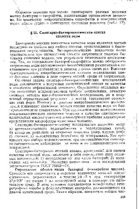 Основная задача санитарно-бактериологических исследований воды заключается в получении гигиенической оценки ее качества в отношении инфекционной опасности. Определение отдельных видов патогенных микроорганизмов требует специальных, зачастую сложных методов микробиологического исследования, да и полученный отрицательный результат не всегда гарантирует отсутствие этих форм. Поэтому в практике микробиологических исследований применяют косвенные методы оценки качества воды по бактериологическим показателям. При систематических исследованиях эпидемиологического состояния водоема в качестве санитарно-показательны х микроорганизмов используются наиболее характерные представители микрофлоры кишечника человека.