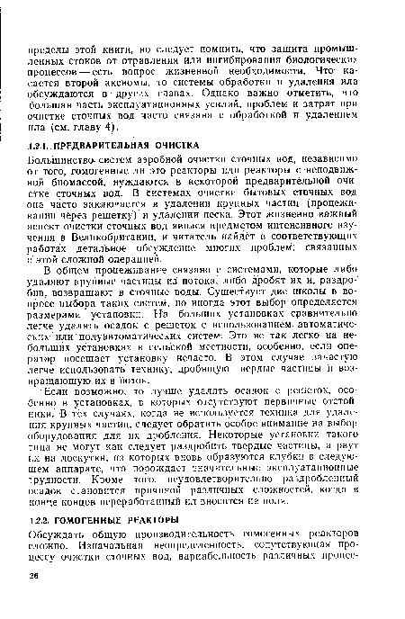 Большинство систем аэробной очистки сточных вод, независимо от того, гомогенные ли это реакторы или реакторы с неподвижной биомассой, нуждаются в некоторой предварительной очистке сточных вод. В системах очистки бытовых сточных вод она часто заключается в удалении крупных частиц (процеживании через решетку) и удалении песка. Этот жизненно важный аспект очистки сточных вод явился предметом интенсивного изучения в Великобритании, и читатель найдет в соответствующих работах детальное обсуждение многих проблем, связанных с этой сложной операцией.