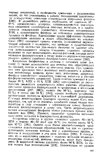 Капельные биофильтры и системы с активным илом (см. главу 1) также используются для очистки вод, образующихся на свалках, иногда в смеси со сточными водами. При проведении этих процессов часто возникает необходимость в добавлении питательных веществ, кроме того, добавление, например, фосфата способствует осаждению тяжелых металлов в составе фосфорорганических соединений. Такая очистка приводит к удалению 99 % БПК и 95 % ХПК [283] одновременно со значительным снижением концентрации ионов аммония (благодаря сочетанию процессов бактериальной нитрификации и клеточной ассимиляции [267, 280]), железа (на 98%), марганца (на 92%) и цинка (на 94%) [267], однако наиболее устойчивые органические молекулы нуждаются в дальнейшей деградации. Главным лимитирующим фактором процесса может быть температура, так как из-за сезонных колебаний самые низкие температуры в году совпадают с образованием самых больших объемов фильтрующихся в почву вод. Часто встречающаяся низкая концентрация фосфатов может усиливать процесс вспучивания ила [284]. Наконец, серьезные трудности вызывает накопление металлов в бактериальных флокулах.