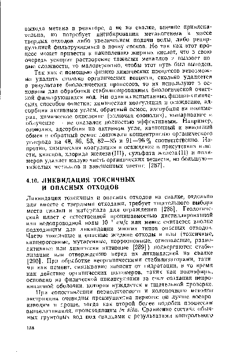 Так как с помощью физико-химических процессов невозможно удалить столько органических веществ, сколько удаляется в результате биологических процессов, то их используют в основном для обработки стабилизированных биологической очисткой фильтрующихся вод. Ни один из испытанных физико-химических способов очистки: химическая коагуляция и осаждение, адсорбция активным углем, обратный осмос, адсорбция на полимерах, химическое окисление (включая озонолиз), выпаривание и облучение — не оказался полностью эффективным. Например, озонолиз, адсорбция на активном угле, катионный и анионный обмен и обратный осмос понижали концентрацию органического углерода на 48, 86, 53, 82—85 и 91—96% соответственно. Напротив, химическая коагуляция и осаждение в присутствии извести, квасцов, хлорида железа(III), сульфата железа(II) и полимеров удаляет малую часть органических веществ, но большую— тяжелых металлов и взвешенных частиц [287].