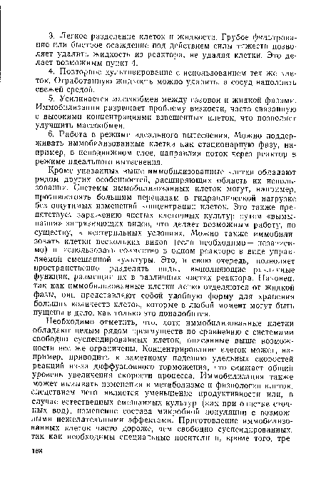 Кроме указанных выше иммобилизованные клетки обладают рядом других особенностей, расширяющих область их использования. Системы иммобилизованных клеток могут, например, противостоять большим перепадам в гидравлической нагрузке без ощутимых изменений концентрации клеток. Это также препятствует заражению чистых клеточных культур путем «вымывания» загрязняющих видов, что делает возможным работу, по существу, в нестерильных условиях. Можно также иммобилизовать клетки нескольких видов (если необходимо — независимо) и использовать совместно в одном реакторе в виде управляемой смешанной культуры. Это, в свою очередь, позволяет пространственно разделять виды, выполняющие различные функции, размещая их в различных частях реактора. Наконец, так как иммобилизованные клетки легко отделяются от жидкой фазы, они представляют собой удобную форму для хранения больших количеств клеток, которые в любой момент могут быть пущены в дело, как только это понадобится.