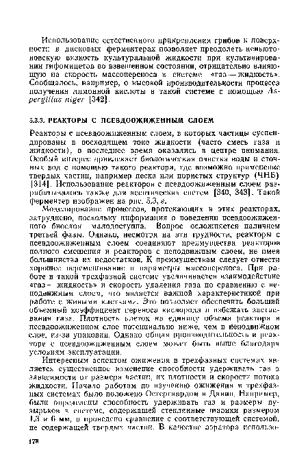 Реакторы с псевдоожиженным слоем, в которых частицы суспендированы в восходящем токе жидкости (часто смесь газа и жидкости), в последнее время оказались в центре внимания. Особый интерес привлекает биологическая очистка воды и сточных вод с помощью такого реактора, где возможно применение твердых частиц, например песка или пористых структур (ЧНБ) [314]. Использование реакторов с псевдоожиженным слоем разрабатывалось также для асептических систем [340, 343]. Такой ферментер изображен на рис. 5.3, е.