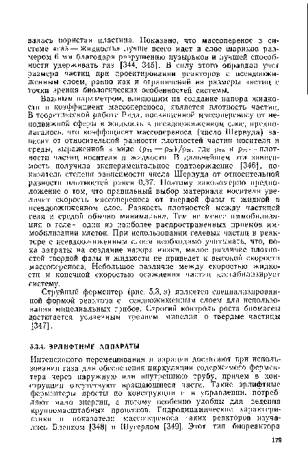 Важным параметром, влияющим на создание напора жидкости и коэффициент массопереноса, является плотность частиц. В теоретической работе Рида, посвященной массопереносу от неподвижной сферы в жидкость в псевдоожиженном слое, предполагалось, что коэффициент массопереноса (число Шервуда) зависит от относительной разности плотностей частиц носителя и среды, выраженной в виде (р ТВ Рж)/Рж, где ртв И Рж плотности частиц носителя и жидкости. В дальнейшем эта зависимость получила экспериментальное подтверждение [346], показатель степени зависимости числа Шервуда от относительной разности плотностей равен 0,37. Поэтому закономерно предположение о том, что правильный выбор материала носителя увеличит скорость массопереноса от твердой фазы к жидкой в псевдоожиженном слое. Разность плотностей между частицей геля и средой обычно минимальна. Тем не менее иммобилизация в геле — один из наиболее распространенных приемов иммобилизации клеток. При использовании гелевых частиц в реакторе с псевдоожиженным слоем необходимо учитывать, что, пока затраты на создание напора низки, малое различие плотностей твердой фазы и жидкости не приведет к высокой скорости массопереноса. Небольшое различие между скоростью жидкости и конечной скоростью осаждения частиц дестабилизирует систему.