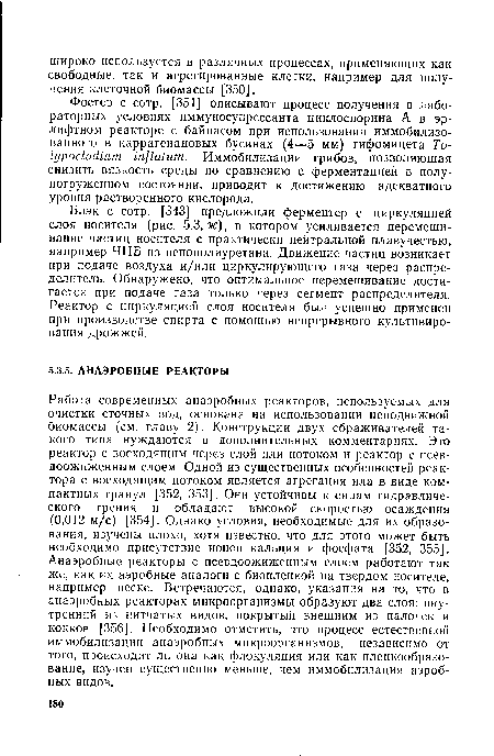 Работа современных анаэробных реакторов, используемых для очистки сточных вод, основана на использовании неподвижной биомассы (см. главу 2). Конструкции двух сбраживателей такого типа нуждаются в дополнительных комментариях. Это реактор с восходящим через слой или потоком и реактор с псев-доожиженным слоем. Одной из существенных особенностей реактора с восходящим потоком является агрегация ила в виде компактных гранул [352, 353]. Они устойчивы к силам гидравлического трения и обладают высокой скоростью осаждения (0,012 м/с) [354]. Однако условия, необходимые для их образования, изучены плохо, хотя известно, что для этого может быть необходимо присутствие ионов кальция и фосфата [352, 355]. Анаэробные реакторы с псевдоожиженным слоем работают так же, как их аэробные аналоги с биопленкой на твердом носителе, например песке. Встречаются, однако, указания на то, что в анаэробных реакторах микроорганизмы образуют два слоя: внутренний из нитчатых видов, покрытый внешним из палочек и кокков [356]. Необходимо отметить, что процесс естественной иммобилизации анаэробных микроорганизмов, независимо от того, происходит ли она как флокуляция или как пленкообразо-вание, изучен существенно меньше, чем иммобилизация аэробных видов.