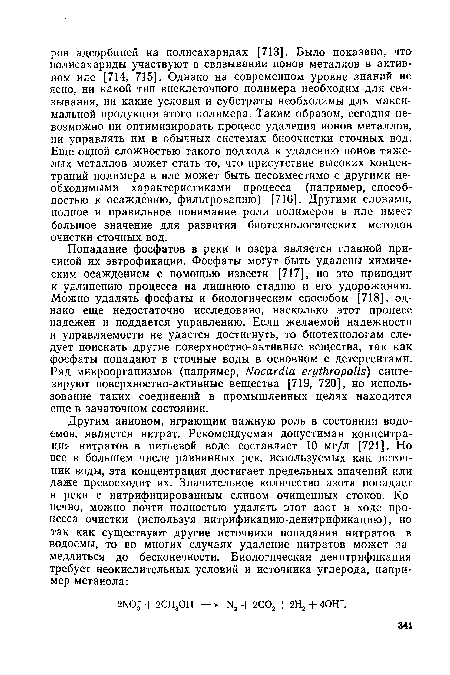Попадание фосфатов в реки и озера является главной причиной их эвтрофикации. Фосфаты могут быть удалены химическим осаждением с помощью извести [717], но это приводит к удлинению процесса на лишнюю стадию и его удорожанию. Можно удалять фосфаты и биологическим способом [718], однако еще недостаточно исследовано, насколько этот процесс надежен и поддается управлению. Если желаемой надежности и управляемости не удастся достигнуть, то биотехнологам следует поискать другие поверхностно-активные вещества, так как фосфаты попадают в сточные воды в основном с детергентами. Ряд микроорганизмов (например, Nocardia erythropolis) синтезируют поверхностно-активные вещества [719, 720], но использование таких соединений в промышленных целях находится еще в зачаточном состоянии.