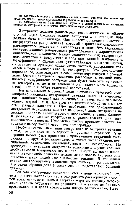 Экстрагент должен равномерно распределяться в объеме сточной воды. Скорость подачи экстрагента в сточную воду должна быть минимальной. Она зависит от степени очистки и коэффициента распределения, который выражается отношением растворенного вещества в экстрагенте и воде. Это выражение является законом равновесного распределения и характеризует динамическое равновесие между концентрациями экстрагируемого вещества в экстрагенте и воде при данной температуре. Коэффициент распределения устанавливают опытным путем, он зависит от природы компонентов системы, содержания примесей в воде и экстрагенте и температуры. Это соотношение справедливо, если экстрагент совершенно нерастворим в сточной воде. Однако экстрагент частично растворим в сточной воде, поэтому коэффициент распределения будет зависеть не только от температуры, но и от концентрации извлекаемого вещества в рафинате, т. е. будет величиной переменной.