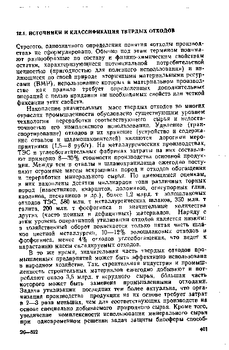 Накопление значительных масс твердых отходов во многих отраслях промышленности обусловлено существующим уровнем технологии переработки соответствующего сырья и недостаточностью его комплексного использования. Удаление (транспортирование) отходов и их хранение (устройство и содержание отвалов и шламонакопителей) являются дорогими мероприятиями (1,5—8 руб/т). На металлургических производствах, ТЭС и углеобогатительных фабриках затраты на них составляют примерно 8—30% стоимости производства основной продукции. Между тем в отвалы и шламохранилища ежегодно поступают огромные массы вскрышных пород и отходов обогащения и переработки минерального сырья. По имеющимся оценкам, в них накоплены десятки миллиардов тонн различных горных пород (известняков, кварцитов, доломитов, огнеупорных глин, каолинов, песчаников и др.), более 1,2 млрд. т золошлаковых отходов ТЭС, 580 млн. т металлургических шлаков, 350 млн. т галита, 200 млн. т фосфогипса и значительные количества других (часто ценных и дефицитных) материалов. Наряду с этим уровень оперативной утилизации отходов является низким: в хозяйственный оборот вовлекается только пятая часть шлаков цветной металлургии, 10—12% золошлаковых отходов и фосфогипса, менее 4% отходов углеобогащения, что ведет к нарастанию массы складируемых отходов.