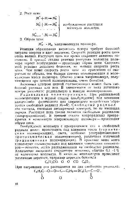 Реакция образования активного центра требует большой затраты энергии и идет медленно. Скорость реакции роста цепи очень велика. Растущая цепь все время сохраняет активное состояние. В третьей стадии реакции растущая молекула полимера теряет возбуждение — происходит обрыв цепи. Скорость этой реакции довольно большая, но меньше скорости роста цепи. Чем выше скорость роста цепи по сравнению со скоростью ее обрыва, тем больше степень полимеризации и молекулярная масса полимера. Обычно длина макромолекул, получающихся при цепной полимеризации, очень большая.