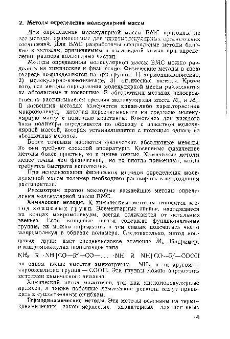 Методы определения молекулярной массы ВМС можно разделить на химические и физические. Физические методы в свою очередь подразделяются на три группы: 1) термодинамические, 2) молекулярно-кинетические, 3) оптические методы. Кроме того, все методы определения молекулярной массы разделяются на абсолютные и косвенные. В абсолютных методах непосредственно рассчитывается средняя молекулярная масса Мп и Мю. В косвенных методах измеряется какая-либо характеристика макромолекул, которая пересчитывается на среднюю молекулярную массу с помощью константы. Константа для каждого вида полимера определяется по образцу с известной молекулярной массой, которая устанавливается с помощью одного из абсолютных методов.