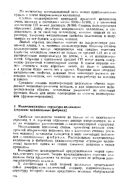 Любой образец целлюлозы состоит из макромолекул различной длины, т. е. является полидисперсным. Поэтому степень полимеризации всегда определяется как средняя величина. Свойства целлюлозы зависят не только от средней СП, но и от распределения макромолекул по длине, т. е. от полидисперсности. Образцы с одинаковой средней СП могут иметь совершенно различный молекулярный состав. В одном образце может оказаться мало коротких цепей, но мало и длинных, а в другом будет много тех и других. Короткие цепи снижают механические свойства, длинные цепи повышают вязкость растворов целлюлозы, что затрудняет ее переработку на волокна и пленки.