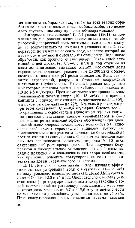 Материалы исследований Г. Г. Руденко (1961), выполненные на днепровском водопроводе, показывают, что обработкой днепровской воды оптимальными дозами коагулянта (сернокислого глинозема) в условиях низкой температуры не удается получить воду, качество которой по цветности и мутности отвечало бы стандарту. Вода после обработки, как правило, опалесцирует. Остаточный алюминий в ней достигает 0,3—0,8 мг/л и при стоянии из воды дополнительно выпадают осадки. Поскольку дозы сернокислого глинозема увеличивают до 200 мг/л и более, щелочность воды и ее pH резко снижаются. Вода становится агрессивной, разрушает бетонные сооружения и стальные трубопроводы. Удельный расход коагулянта в некоторые периоды времени колеблется в пределах от 1,0 до 4,5 мг/л-град. Предварительное хлорирование воды повышенными дозами хлора (10—15 мг/л) при времени контакта 6 ч приводит к снижению цветности на 40—60%, а в некоторых случаях — на 72%. Удельный расход хлора при этом составляет 0,15—0,5 мг/л-град. Следовательно, по сравнению с сернокислым глиноземом эффект снижения цветности активным хлором увеличивается в 6—9 раз. Несмотря на высокий эффект обесцвечивания днепровской воды хлором, нельзя вовсе исключить из технологической схемы сернокислый глинозем, потому что с исключением этого реагента начинается бактериальный рост на очистных сооружениях. С вводом же незначительных доз сернокислого глинозема, порядка 5—10 мг/л, бактериальный рост прекращается. Для получения безупречной в бактериальном отношении питьевой воды наряду с применением повышенных доз хлора необходимо, как правило, проводить коагулирование воды незначительными дозами сернокислого глинозема.