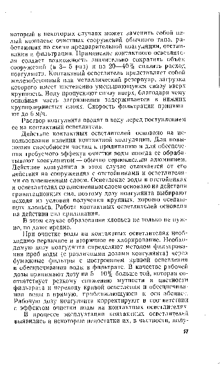 Действие контактных осветлителей основано на использовании явления контактной коагуляции. Для повышения способности частиц к прилипанию и для обеспечения требуемого эффекта очистки воды иногда ее обрабатывают коагулянтом — обычно сернокислым алюминием. Действие коагулянта в этом случае отличается от его действия на сооружениях с отстойниками и осветлителями со взвешенным слоем. Осветление воды в отстойниках и осветлителях со взвешенным слоем основано на действии гравитационных сил, поэтому дозу коагулянта выбирают исходя из условия получения крупных, хорошо оседающих хлопьев. Работа контактных осветлителей основана на действии сил прилипания.