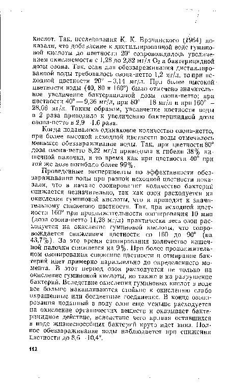 Проведенные эксперименты по эффективности обеззараживания воды при разной исходной цветности показали, что в начале озонирования количество бактерий снижается незначительно, так как озон расходуется на окисление гуминовой кислоты, что и приводит к значительному снижению цветности. Так, при исходной цветности 160° при продолжительности озонирования 10 мин (доза озона-нетто 11,28 мг/л) практически весь озон расходуется на окисление гуминовой кислоты, что сопровождается снижением цветности со 160 до 90° (на 43,7%). За это время озонирования количество кишечной палочки снижается на 9%. При более продолжительном озонировании снижение цветности и отмирание бактерий идет примерно параллельно до определенного момента. В этот период озон расходуется не только на окисление гуминовой кислоты, но также и на разрушение бактерий. Вследствие, окисления гуминовых кислот в воде все больше накапливаются стойкие к окислению слабо окрашенные или бесцветные соединения. В конце озонирования поданный в воду озон еще меньше расходуется на окисление органических веществ и оказывает бактерицидное действие, вследствие чего кривая оставшихся в воде жизнеспособных бактерий круто идет вниз. Полное обеззараживание воды наблюдается при снижении цветности до 8,6—10,4°.