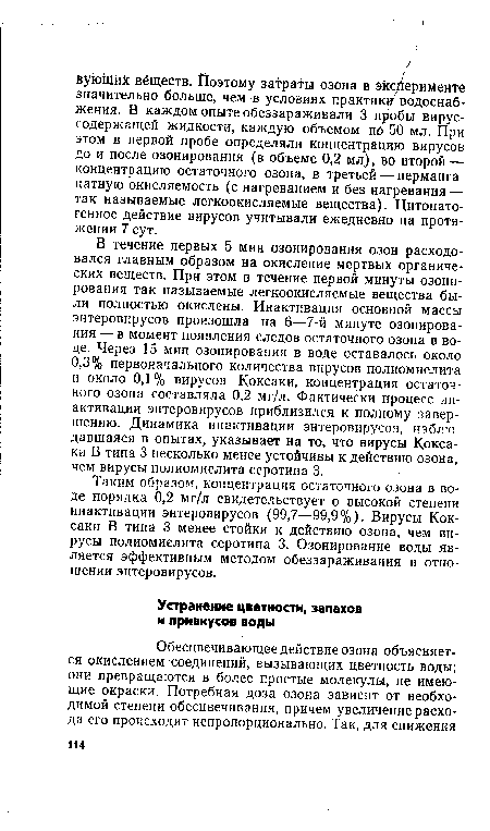 В течение первых 5 мин озонирования озон расходовался главным образом на окисление мертвых органических веществ. При этом в течение первой минуты озонирования так называемые легкоокисляемые вещества были полностью окислены. Инактивация основной массы энтеровирусов произошла на б—7-й минуте озонирования — в момент появления следов остаточного озона в воде. Через 15 мин озонирования в воде оставалось около 0,3% первоначального количества вирусов полиомиелита и около 0,1% вирусов Коксаки, концентрация остаточного озона составляла 0,2 мг/л. Фактически процесс инактивации энтеровирусов приблизился к полному завершению. Динамика инактивации энтеровирусов, наблюдавшаяся в опытах, указывает на то, что вирусы Коксаки В типа 3 несколько менее устойчивы к действию озона, чем вирусы полиомиелита серотипа 3.