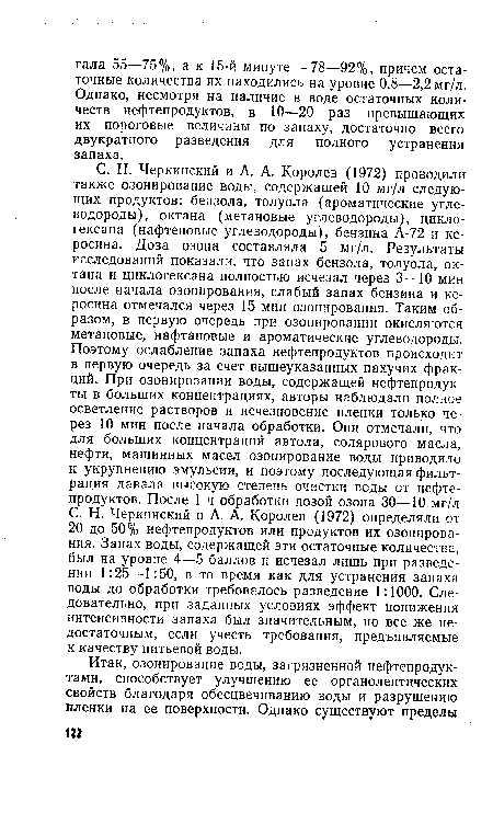 С. Н. Черкинский и А. А. Королев (1972) проводили также озонирование воды, содержащей 10 мг/л следующих продуктов: бензола, толуола (ароматические углеводороды), октана (метановые углеводороды), цикло-гексана (нафтеновые углеводороды), бензина А-72 и керосина. Доза озона составляла 5 мг/л. Результаты исследований показали, что запах бензола, толуола, октана и диклогексана полностью исчезал через 3—10 мин после начала озонирования, слабый запах бензина и керосина отмечался через 15 мин озонирования. Таким образом, в первую очередь при озонировании окисляются метановые, нафтановые и ароматические углеводороды. Поэтому ослабление запаха нефтепродуктов происходит в первую очередь за счет вышеуказанных пахучих фракций. При озонировании воды, содержащей нефтепродукты в больших концентрациях, авторы наблюдали полное осветление растворов и исчезновение пленки только через 10 мин после начала обработки. Они отмечали, что для больших концентраций автола, солярового масла, нефти, машинных масел озонирование воды приводило к укрупнению эмульсии, и поэтому последующая фильтрация давала высокую степень очистки воды от нефтепродуктов. После 1 ч обработки дозой озона 30—10 мг/л С. Н. Черкинский и А. А. Королев (1972) определяли от 20 до 50% нефтепродуктов или продуктов их озонирования. Запах воды, содержащей эти остаточные количества, был на уровне 4—5 баллов и исчезал Лишь при разведении 1:25—1:50, в то время как для устранения запаха воды до обработки требовалось разведение 1:1000. Следовательно, при заданных условиях эффект понижения интенсивности запаха был значительным, но все же недостаточным, если учесть требования, предъявляемые к качеству питьевой воды.