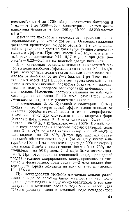 Исследования Б. К. Кротовой с соавторами (1974) показали, что бактерицидный эффект озона зависит от качества обрабатываемой воды и от ее микрофлоры. В зимний период при отсутствии в воде споровых форм бактерий дозы озона 3—4 мг/л снижают общее число бактерий на 95%, а коли-индекс — на 100%. Весной, когда в воде преобладают споровые формы бактерий, дозы озона 3—4 мг/л снижают число бактерий на 30—40% и коли-индекс — на 70—80%. Летом при высокой бактериальной обсемененности воды (по общему числу бактерий до 1000 в 1 мл и по коли-индексу до 2000 бактерий) доза озона 3 мг/л снижает число бактерий на 70%, коли-индекс— на 90%; дозы 4—5 мг/л были бактерицидными. При озонировании очищенной воды, прошедшей предварительное хлорирование, коагулирование, отстаивание и фильтрацию, дозы озона 1—2 мг/л вполне бактерицидны. Время контакта во всех опытах составляло 10—12 мин.