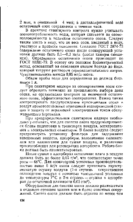 В практике санитарного контроля нужно учитывать озонопотребляемость воды, которая слагается из озоно-поглощаемости и величины остаточного озона. Следует также иметь в виду, что не весь озон, вводимый в воду, участвует в процессе окисления. Согласно ГОСТ 2874-73 содержание остаточного озона после озонирующей установки должно быть 0,1—0,3 мг/л (после камеры смещения). Определение остаточного озона производят по ГОСТ 18301-72. В основу его положен йодометрический метод, основанный на окислении озоном йодида до йода, который титруют раствором серноватистокислого натрия. Чувствительность метода 0,05 мг/л озона.