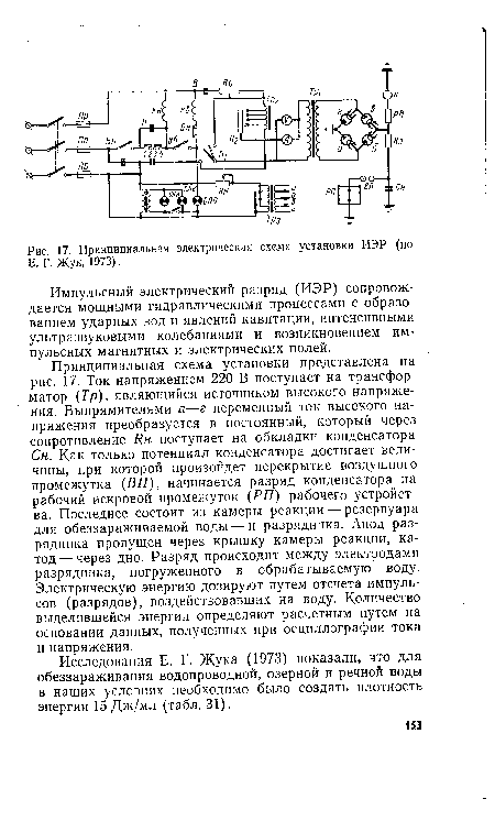 Принципиальная схема установки представлена на рис. 17. Ток напряжением 220 В поступает на трансформатор (Тр), являющийся источником высокого напряжения. Выпрямителями а—г переменный ток высокого напряжения преобразуется в постоянный, который через сопротивление Ян поступает на обкладки конденсатора Сн. Как только потенциал конденсатора достигает величины, при которой произойдет перекрытие воздушного промежутка (ВП), начинается разряд конденсатора на рабочий искровой промежуток (РП) рабочего устройства. Последнее состоит из камеры реакции — резервуара для обеззараживаемой воды — и разрядника. Анод разрядника пропущен через крышку камеры реакции, катод— через дно. Разряд происходит между электродами разрядника, погруженного в обрабатываемую воду. Электрическую энергию дозируют путем отсчета импульсов (разрядов), воздействовавших на воду. Количество выделившейся энергии определяют расчетным путем на основании данных, полученных при осциллографии тока и напряжения.