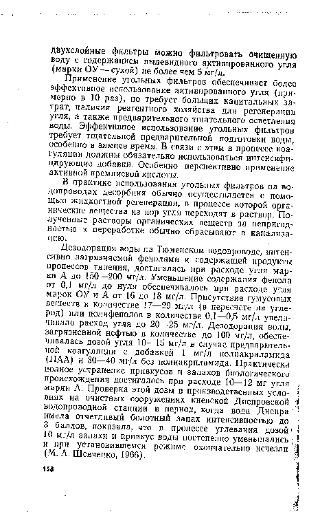 Дезодорация воды на Тюменском водопроводе, интенсивно загрязняемой фенолами и содержащей продукты процессов гниения, достигалась при расходе угля марки А до 150—200 мг/л. Уменьшение содержания фенола от 0,1 мг/л до нуля обеспечивалось при расходе угля марок ОУ и А от 16 до 18 мг/л. Присутствие гумусовых веществ в количестве 17—20 мг/л (в пересчете на углерод) или полифенолов в количестве 0,1—0,5 мг/л увеличивало расход угля до 20—25 мг/л. Дезодорация воды, загрязненной нефтью в количестве до 100 мг/л, обеспечивалась дозой угля 10—15 мг/л в случае предварительной коагуляции с добавкой 1 мг/л полиакриламида (ПАА) и 30—40 мг/л без полиакриламида. Практически полное устранение привкусов и запахов биологического происхождения достигалось при расходе 10—12 мг угля марки А. Проверка этой дозы в производственных условиях на очистных сооружениях киевской Днепровской водопроводной станции в период, когда вода Днепра имела отчетливый болотный запах интенсивностью до 3 баллов, показала, что в процессе углевания дозой 10 мг/л запахи и привкус воды постепенно уменьшались ; и при установившемся режиме окончательно исчезли (М. А. Шевченко, 1966).