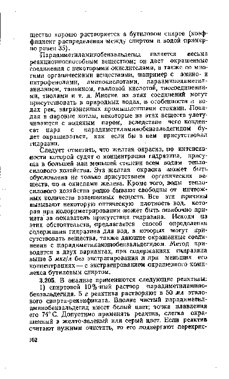 Следует отметить, что желтая окраска, по интенсивности которой судят о концентрации гидразина, присуща в большей «ли меньшей степени всем водам теплосилового хозяйства. Эта желтая окраска может быть обусловлена не только присутствием органических веществ, но и окислами железа. Кроме того, воды теплосилового хозяйства редко бывают свободны от ничтожных количеств взвешенных веществ. Все эти причины вызывают некоторую оптическую плотность вод, которая при колориметрировании может быть ошибочно принята за показатель присутствия гидразина. Исходя из этих обстоятельств, предлагается способ определения содержания гидразина для вод, в которых ¡могут присутствовать вещества, также дающие окрашенные соединения с парадиметиламинобензальдегидом. Метод приводится в двух вариантах, при содержаниях гидразина выше 5 мкг/л без экстрагирования и при меньших его концентрациях — с экстрагированием окрашенного комплекса бутиловым спиртом.