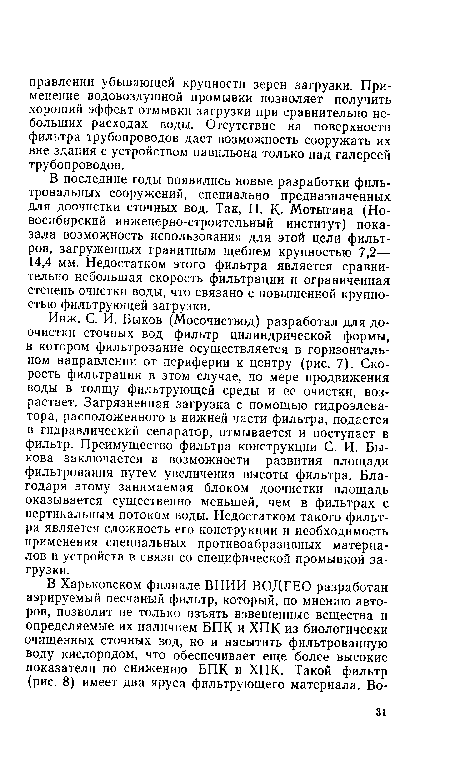 Инж. С. И. Быков (Мосочиствод) разработал для доочистки сточных вод фильтр цилиндрической формы, в котором фильтрование осуществляется в горизонтальном направлении от периферии к центру (рис. 7). Скорость фильтрации в этом случае, по мере продвижения воды в толщу фильтрующей среды и ее очистки, возрастает. Загрязненная загрузка с помощью гидроэлеватора, расположенного в нижней части фильтра, подается в гидравлический сепаратор, отмывается и поступает в фильтр. Преимущество фильтра конструкции С. И. Быкова заключается в возможности развития площади фильтрования путем увеличения высоты фильтра. Благодаря этому занимаемая блоком доочистки площадь оказывается существенно меньшей, чем в фильтрах с вертикальным потоком воды. Недостатком такого фильтра является сложность его конструкции и необходимость применения специальных противоабразивных материалов и устройств в связи со специфической промывкой загрузки.