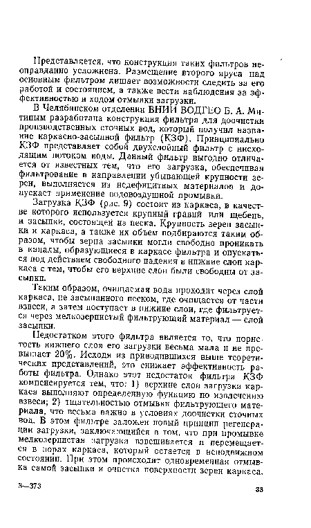 Недостатком этого фильтра является то, что пористость нижнего слоя его загрузки весьма мала и не превышает 20%. Исходя из приводившихся выше теоретических представлений, это снижает эффективность работы фильтра. Однако этот недостаток фильтра КЗФ компенсируется тем, что: 1) верхние слои загрузки каркаса выполняют определенную функцию по извлечению взвеси; 2) тщательностью отмывки фильтрующего материала, что весьма важно в условиях доочистки сточных вод. В этом фильтре заложен новый принцип регенерации загрузки, заключающийся в том, что при промывке мелкозернистая загрузка взвешивается и перемещается в порах каркаса, который остается в неподвижном состоянии. При этом происходит одновременная отмывка самой засыпки и очистка поверхности зерен каркаса.