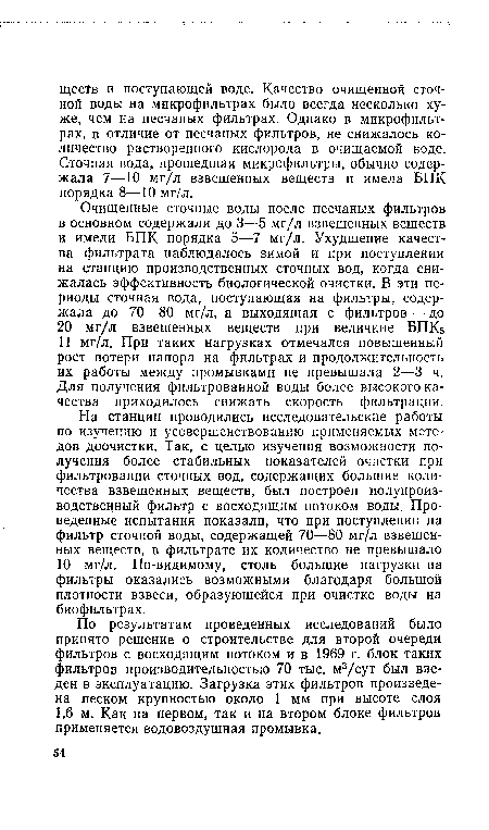 На станции проводились исследовательские работы по изучению и усовершенствованию применяемых методов доочистки. Так, с целью изучения возможности получения более стабильных показателей очистки при фильтровании сточных вод, содержащих большие количества взвешенных веществ, был построен полупроиз-водственный фильтр с восходящим потоком воды. Проведенные испытания показали, что при поступлении на фильтр сточной воды, содержащей 70—80 мг/л взвешенных веществ, в фильтрате их количество не превышало 10 мг/л. По-видимому, столь большие нагрузки на фильтры оказались возможными благодаря большой плотности взвеси, образующейся при очистке воды на биофильтрах.