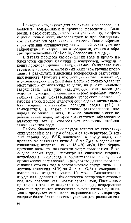 В начале процесса самоочищения воды в прудах наблюдается симбиоз бактерий и водорослей, который к концу процесса сменяется антагонизмом. Отмирание бактерий и, в частности, патогенных кишечной группы происходит в результате выделения водорослями бактерицидных веществ. Поэтому в процессе доочистки сточных вод в биологических прудах имеет место не только удаление биогенных и органических веществ, но и бактериальных загрязнений. Как уже указывалось, для целей доочистки должны применяться строго аэробные биологические пруды. Обязательными условиями нормальной работы таких прудов является соблюдение оптимальных для водных организмов реакции среды (pH) и температуры, а также наличие растворенного кислорода не менее 1 мг/л. Важное значение имеет перемешивание воды, которое препятствует образованию анаэробных зон и способствует процессам стабилизации качества воды.