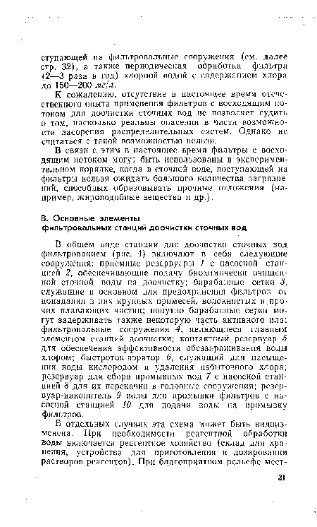 В общем виде станции для доочистки сточных вод фильтрованием (рис. 4) включают в себя следующие сооружения: приемные резервуары 1 с насосной станцией 2, обеспечивающие подачу биохимически очищенной сточной воды на доочистку; барабанные сетки 3, служащие в основном для предохранения фильтров от попадания в них крупных примесей, волокнистых и прочих плавающих частиц; попутно барабанные сеуки могут задерживать также некоторую часть активного ила; фильтровальные сооружения 4, являющиеся главным элементом станций доочистки; контактный резервуар 5 для обеспечения эффективности обеззараживания воды хлором; быстроток-аэратор 6, служащий для насыщения воды кислородом и удаления избыточного хлора; резервуар для сбора промывных вод 7 с насосной станцией 8 для их перекачки в головные сооружения; резервуар-накопитель 9 воды для промывки фильтров с насосной станцией 10 для подачи воды на промывку фильтров.