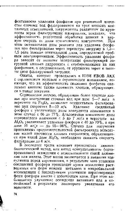 Сернокислое железо, образующее более плотные хлопья при коагуляции сточных вод при дозе 5—7 мг/л в пересчете на Ре20з, позволяет осуществлять фильтрование при скоростях 8—10 м/ч. Удаление соединений фосфора с увеличением дозы коагулянта повышается в этом случае с 66 до 77%. Аналогичное повышение дозы сернокислого алюминия с 5 до 7 мг/л в пересчете на А120з увеличивает удаление фосфора с 40 до 70%, а при дозе 10 мг/л — до 95—98%. Однако для получения приемлемых продолжительностей фильтроцикла вследствие малой прочности хлопьев гидроокиси, образующихся при такой дозе А1203, необходимо снижать скорость фильтрации до 6 м/ч.