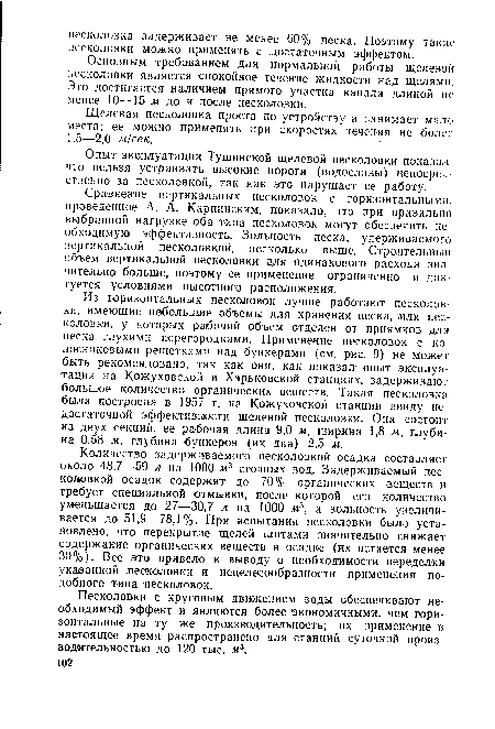 Из горизонтальных песколовок лучше работают песколовки, имеющие небольшие объемы для хранения песка, или песколовки, у которых рабочий объем отделен от приямков для песка глухими перегородками. Применение песколовок с колосниковыми решетками над бункерами (см. рис. 9) не может быть рекомендовано, так как они, как показал опыт эксплуатации на Кожуховской и Харьковской станциях, задерживают большое количество органических веществ. Такая песколовка была построена в 1957 г. на Кожуховской станции ввиду недостаточной эффективности щелевой песколовки. Она состоит из двух секций, ее рабочая длина 9,0 м, ширина 1,8 м, глубина 0,58 м, глубина бункеров (их два) 2,5 м.