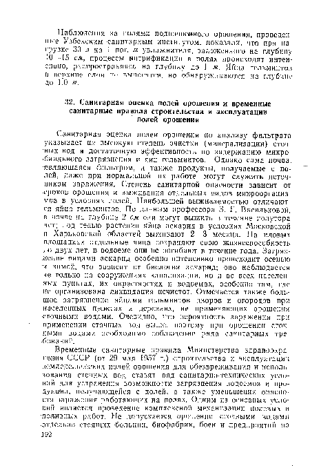 Санитарная оценка полей орошения по анализу фильтрата указывает на высокую степень очистки (минерализации) сточных вод и достаточную эффективность по задержанию микробиального загрязнения и яиц гельминтов. Однако сама почва, являющаяся фильтром, а также продукты, получаемые с полей, даже при нормальной их работе могут служить источником заражения. Степень санитарной опасности зависит от •сроков орошения и выживания отдельных видов микроорганизмов в условиях полей. Наибольшей выживаемостью отличаются яйца гельминтов. По данным профессора 3. Г. Васильковой, в почве на глубине 2 см они могут выжить в течение полутора .лет; под тенью растений яйца аскарид в условиях Московской и Харьковской областей выживают 2—3 месяца. На иловых площадках отдельные яйца сохраняют свою жизнеспособность до двух лет, в водоеме они не погибают в течение года. Загрязнение яйцами аскарид особенно интенсивно происходит осенью и зимой, что зависит от биологии аскарид; оно наблюдается не только на сооружениях канализации, но и во всех населенных пунктах, их окрестностях и водоемах, особенно там, где не организована ликвидация нечистот. Отмечается также большое загрязнение яйцами гельминтов дворов и огородов при населенных пунктах и деревнях, не применяющих орошения сточными водами. Очевидно, что вероятность заражения при применении стачных вод выше, поэтому при орошении сточными водами необходимо соблюдение ряда санитарных требований.