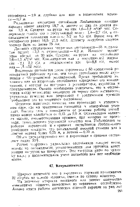 Радиальные вторичные отстойники Люблинской станции аэрации имеют диаметр 18,7 м, высоту от дна до уровня воды— 3,3 м. Средняя нагрузка на них 1,6—1,8 м3/м2 час. Содержание сухого ила в поступающей воде— 1,4—2,7 г/л, в отсасываемом илососами иле — от 5,2 до 9,5 г/л. Вынос ила из отстойников равен 16,0—24,5 мг/л. Диаметр патрубков сосунов должен быть не менее 75 мм.