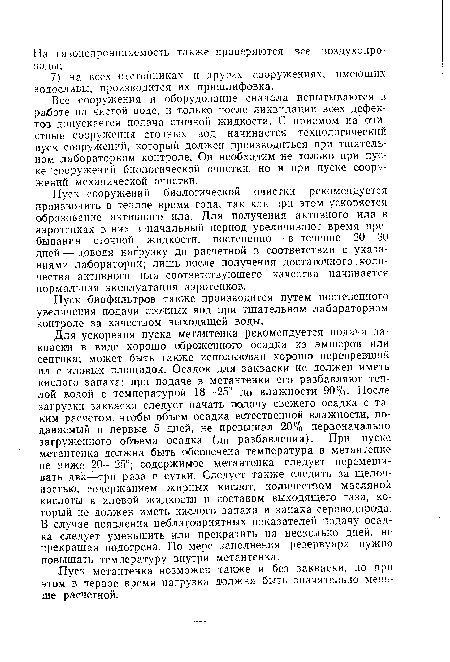 Для ускорения пуска метантенка рекомендуется подача закваски в виде хорошо сброженного осадка из эмшеров или септика; может быть также использован хорошо перепревший ил с иловых площадок. Осадок для закваски не должен иметь кислого запаха; при подаче в метантенки его разбавляют теплой водой с температурой 18—25° до влажности 90%. После загрузки закваски следует начать подачу свежего осадка с таким расчетом, чтобы объем осадка естественной влажности, подаваемый в первые 5 дней, не превышал 20% первоначально загруженного объема осадка (до разбавления). При пуске метантенка должна быть обеспечена температура в метантенке не ниже 20—25°; содержимое метантенка следует перемешивать два—три раза в сутки. Следует также следить за щелочностью, содержанием жирных кислот, количеством масляной кислоты в иловой жидкости и составом выходящего газа, который не должен иметь кислого запаха и запаха сероводорода. В случае появления неблагоприятных показателей подачу осадка следует уменьшить или прекратить на несколько дней, не прекращая подогрева. По мере заполнения резервуара нужно повышать температуру внутри метантенка.