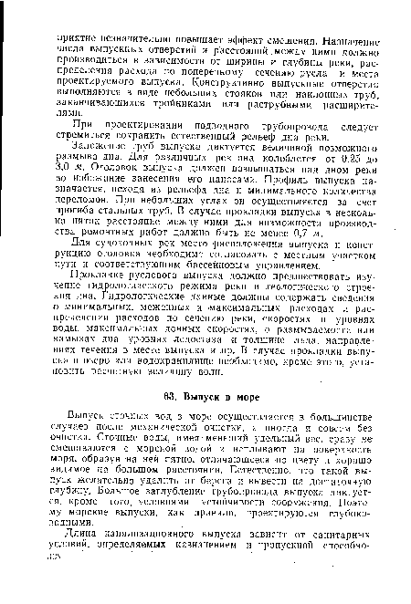 Прокладке руслового выпуска должно предшествовать изучение гидрологического режима реки и геологического строения дна. Гидрологические данные должны содержать сведения о минимальных, меженных и максимальных расходах и распределении расходов по сечению реки, скоростях и уровнях воды, максимальных донных скоростях, о размываемости или намывах дна, уровнях ледостава и толщине льда, направлениях течения в месте выпуска и пр. В случае прокладки выпуска в озеро или водохранилище необходимо, кроме этого, установить расчетную величину волн.