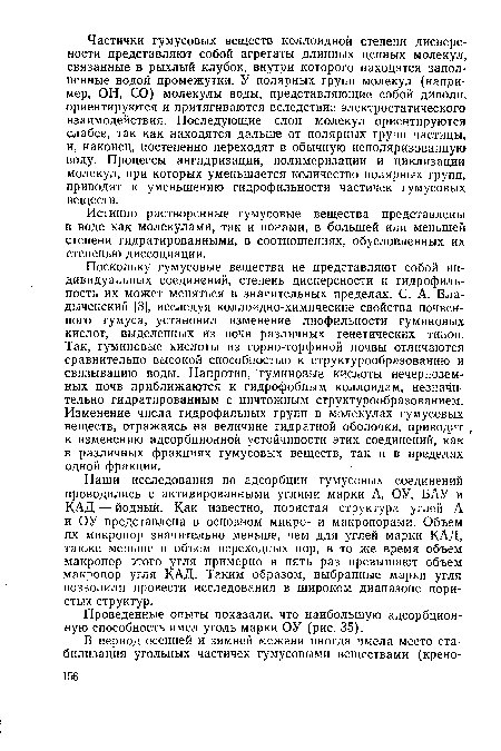 Поскольку гумусовые вещества не представляют собой индивидуальных соединений, степень дисперсности и гидрофиль-ность их может меняться в значительных пределах. С. А. Вла-дыченский [3], исследуя коллоидно-химические свойства почвенного гумуса, установил изменение лиофильности гуминовых кислот, выделенных из почв различных генетических типов. Так, гуминовые кислоты из горно-торфяной почвы отличаются сравнительно высокой способностью к структурообразованию и связыванию воды. Напротив, гуминовые кислоты нечерноземных почв приближаются к гидрофобным коллоидам, незначительно гидратированным с ничтожным структурообразованием. Изменение числа гидрофильных групп в молекулах гумусовых веществ, отражаясь на величине гидратной оболочки, приводит г к изменению адсорбционной устойчивости этих соединений, как в различных фракциях гумусовых веществ, так и в пределах одной фракции.