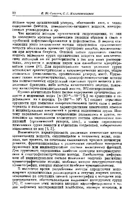 Что касается методов органической гидрогеохимии, то они до последнего времени развивались главным образом в связи с проблемой нефтегазообразования и нефтепоисков. В период становления этого направления методы определения органических веществ обогатились приемами группового анализа, применяемыми при изучении битумов. Основой такого группового анализа явилось выделение групп органических веществ как аналитических категорий по их растворимости в тех или иных растворителях, летучести с водяным паром или способности адсорбироваться углем [4]. Для характеристики таких условных групп используют гравиметрические и титриметрические методы, общие показатели (окисляемость, органический углерод, азот). Применяют также колориметрические, спектрофотометрические методы для количественных определений отдельных групп веществ в выделенных фракциях, либо методы качественного анализа, например капиллярно-люминесцентный анализ, ИК-спектроскопию.