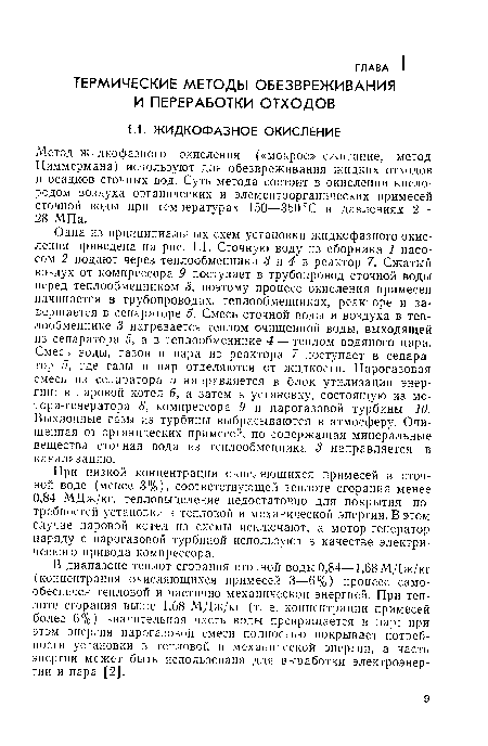 Одна из принципиальных схем установки жидкофазного окисления приведена на рис. 1.1. Сточную воду из сборника 1 насосом 2 подают через теплообменники 3 и 4 в реактор 7. Сжатый воздух от компрессора 9 поступает в трубопровод сточной воды перед теплообменником 3, поэтому процесс окисления примесей начинается в трубопроводах, теплообменниках, реакторе и завершается в сепараторе 5. Смесь сточной воды и воздуха в теплообменнике 3 нагревается теплом очищенной воды, выходящей из сепаратора 5, а в теплообменнике 4— теплом водяного пара. Смесь воды, газов и пара из реактора 7 поступает в сепаратор 5, где газы и пар отделяются от жидкости. Парогазовая смесь из сепаратора 5 направляется в блок утилизации энергии: в паровой котел 6, а затем в установку, состоящую из мотора-генератора 8, компрессора 9 и парогазовой турбины 10. Выхлопные газы из турбины выбрасываются в атмосферу. Очищенная от органических примесей, но содержащая минеральные вещества сточная вода из теплообменника 3 направляется в канализацию.