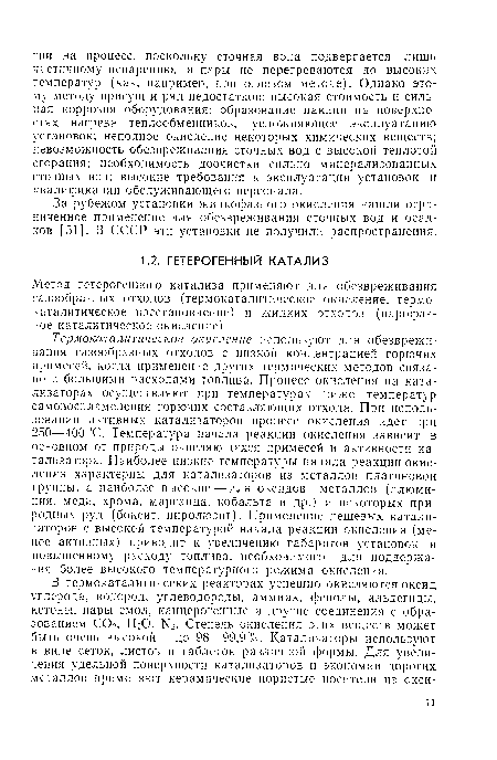 Термокаталитическое окисление используют для обезвреживания газообразных отходов с низкой концентрацией горючих примесей, когда применение других термических методов связано с большими расходами топлива. Процесс окисления на катализаторах осуществляют при температурах ниже температур самовоспламенения горючих составляющих отхода. При использовании активных катализаторов процесс окисления идет при 250—400°С. Температура начала реакции окисления зависит в основном от природы окисляющихся примесей и активности катализатора. Наиболее низкие температуры начала реакции окисления характерны для катализаторов из металлов платиновой группы, а наиболее высокие — для оксидов металлов (алюминия, меди, хрома, марганца, кобальта и др.) и некоторых природных руд (боксит, пиролюзит). Применение дешевых катализаторов с высокой температурой начала реакции окисления (менее активных) приводит к увеличению габаритов установок и повышенному расходу топлива, необходимого для поддержания более высокого температурного режима окисления.