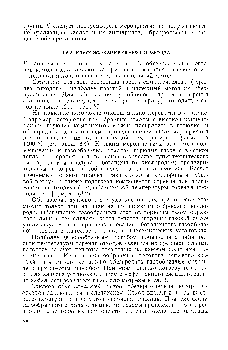 На практике негорючие отходы можно перевести в горючие. Например, негорючие газообразные отходы с высокой концентрацией горючих компонентов можно превратить в горючие и обезвредить их сжиганием, проведя специальные мероприятия для повышения их адиабатической температуры горения до 1400°С (см. разд. 3.4). К таким мероприятиям относятся подмешивание к газообразным отходам горючих газов с высокой теплотой сгорания; использование в качестве дутья технического кислорода или воздуха, обогащенного кислородом; предварительный подогрев газообразного отхода и окислителя. Расчет требуемых добавок горючего газа в отходы, кислорода в дутьевой воздух, а также подогрева компонентов горения для достижения необходимой адиабатической температуры горения проводят по формуле (3.2).