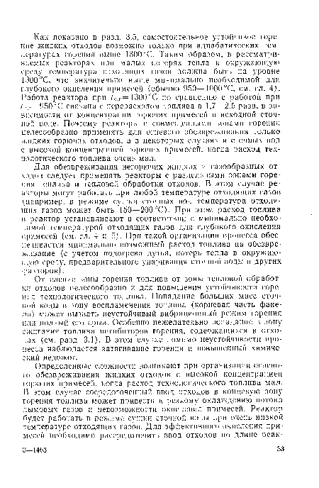 Для обезвреживания негорючих жидких и газообразных отходов следует применять реакторы с раздельными зонами горения топлива и тепловой обработки отходов. В этом случае реакторы могут работать при любой температуре отходящих газов (например, в режиме сушки сточных вод температура отходящих газов может быть 150—200 °С). При этом расход топлива в реактор устанавливают в соответствии с минимально необходимой температурой отходящих газов для глубокого окисления примесей (см. гл. 4 и 5). При такой организации процесса обеспечивается минимально возможный расход топлива на обезвреживание (с учетом подогрева дутья, потерь тепла в окружающую среду, предварительного упаривания сточной воды и других факторов).