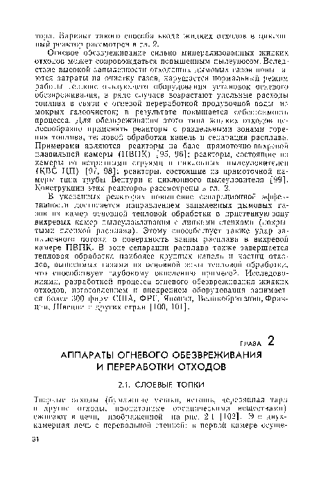 Огневое обезвреживание сильно минерализованных жидких отходов может сопровождаться повышенным пылеуносом. Вследствие высокой запыленности отходящих дымовых газов повышаются затраты на очистку газов, нарушается нормальный режим работы теплоиспользующего оборудования установок огневого обезвреживания, в ряде случаев возрастают удельные расходы топлива в связи с огневой переработкой продувочной воды из мокрых газоочисток; в результате повышается себестоимость процесса. Для обезвреживания этого типа жидких отходов целесообразно применять реакторы с раздельными зонами горе-ния топлива, тепловой обработки капель и сепарации расплава. Примерами являются реакторы на базе прямоточно-вихревой плавильной камеры (ПВПК) [95, 96]; реакторы, состоящие из камеры со встречными струями и циклонных пылеуловителей (КВС ЦП) [97, 98]; реакторы, состоящие из прямоточной камеры типа трубы Вентури и циклонного пылеуловителя [99]. Конструкции этих реакторов рассмотрены в гл. 2.