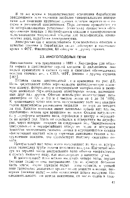 Типовая схема многоподовой печи приведена на рнс. 2.7. Печь представляет собой вертикальную цилиндрическую стальную камеру, футерованную огнеупорными материалами и имеющую несколько горизонтальных огнеупорных подов, размещенных друг над другом. Обычно используют многоподовые печи диаметром от 1,5 до 9,0 м с числом подов от 4 до 14 [109]. К проходящему через всю печь центральному валу над каждым подом прикреплены радиальные мешалки — от двух до четырех на под. Каждая мешалка имеет несколько зубьев или плутов, сгребающих осадок при вращении мешалки. Осадок загружается у периферии верхнего пода, сгребается к центру и опускается во второй под. Здесь он сгребается к отверстиям на периферии, через которые попадает на следующий под. Чередующиеся (центральные и периферийные) отверстия подов и встречное движение восходящего газового потока и опускающегося осадка обеспечивают контакт между горячими дымовыми газами и загружаемым осадком, что способствует полному сжиганию отхода.