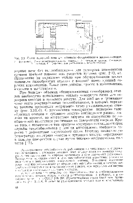 При больших объемах обезвреживаемых газообразных отходов необходимо использовать теплоту отходящих газов для подогрева отходов и дутьевого воздуха. Для этой цели применяют чаще всего рекуперативные теплообменники, в которых передача теплоты происходит непрерывно через разделительную стенку (рис. 2.10,6). С повышением температуры подогрева газообразных отходов и дутьевого воздуха сокращается расход топлива на процесс, но возрастают затраты на сооружение теплообменников вследствие увеличения их поверхности нагрева. Кроме того, с повышением температуры подогрева сокращается срок службы теплообменников и для их изготовления требуются дорогие и дефицитные жаростойкие стали. Поэтому оптимальную температуру подогрева отходов и дутьевого воздуха определяют в каждом конкретном случае путем технико-экономических расчетов [17].