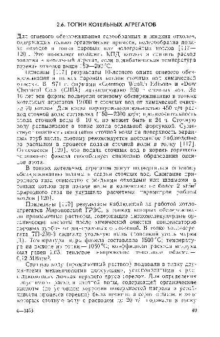 Описаны [117] результаты 10-летнего опыта огневого обезвреживания в топках паровых котлов сточных вод химической очистки. В 1971 г. фирмами «Common Wealth Edison» и «Dow Chemical Со.» (США) ликвидировано 250 т сточных вод. За 10 лет эти фирмы подвергли огневому обезвреживанию в топках котельных агрегатов 19 000 т сточных вод от химической очистки 70 котлов. Для котла паропроизводительностью 450 т/ч расход сточной воды составлял 1150—2300 кг/ч; продолжительность ввода сточной воды 6—10 ч, но может быть и 24 ч. Сточную воду распыливают в топке котла отдельной форсункой. Существует опасность попадания сточной воды на поверхность экранных труб котла, поэтому рекомендуется постоянное наблюдение за распылом в процессе подачи сточной воды в топку [117]. Отмечается [120], что подача сточных вод в корень горящего топливного факела способствует снижению образования оксидов азота.