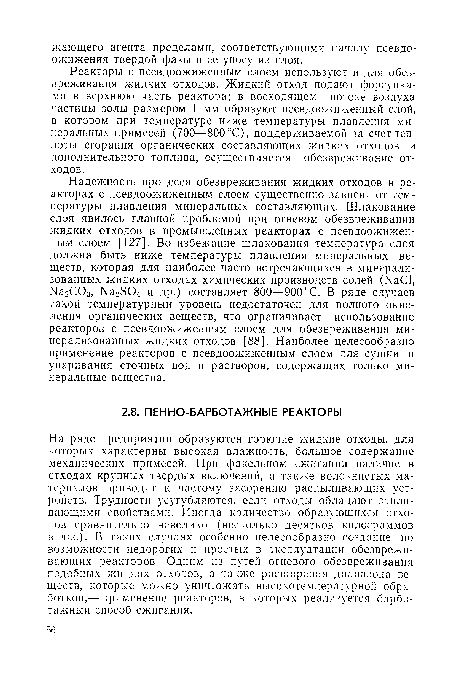 Надежность процесса обезвреживания жидких отходов в реакторах с псевдоожиженным слоем существенно зависит от температуры плавления минеральных составляющих. Шлакование слоя явилось главной проблемой при огневом обезвреживании жидких отходов в промышленных реакторах с псевдоожиженным слоем [127]. Во избежание шлакования температура слоя должна быть ниже температуры плавления минеральных веществ, которая для наиболее часто встречающихся в минерализованных жидких отходах химических производств солей (МаС1, Ыа2С03, №2504 и др.) составляет 800—900 °С. В ряде случаев такой температурный уровень недостаточен для полного окисления органических веществ, что ограничивает использование реакторов с псевдоожиженным слоем для обезвреживания минерализованных жидких отходов [88]. Наиболее целесообразно применение реакторов с псевдоожиженным слоем для сушки и упаривания сточных вод и растворов, содержащих только минеральные вещества.