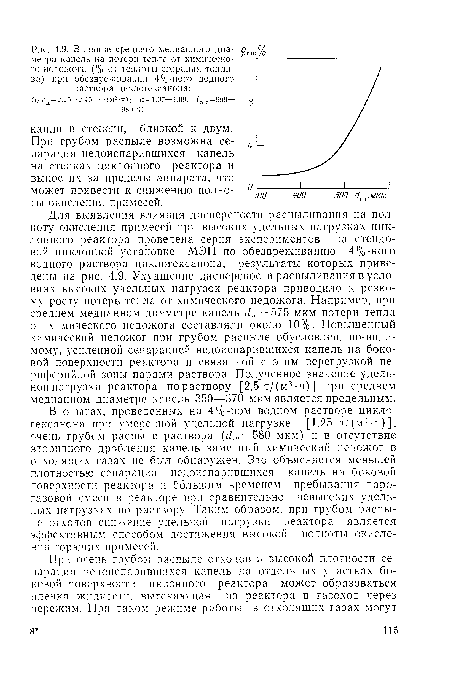 Для выявления влияния дисперсности распыливания на полноту окисления примесей при высоких удельных нагрузках циклонного реактора проведена серия экспериментов на стендовой циклонной установке МЭИ по обезвреживанию 4%-ного водного раствора циклогексанона, результаты которых приведены на рис. 4.9. Ухудшение дисперсности распыливания в условиях высоких удельных нагрузок реактора приводило к резкому росту потерь тепла от химического недожога. Например, при среднем медианном диаметре капель dm =575 мкм потери тепла от химического недожога составляли около 10%. Повышенный химический недожог при грубом распыле обусловлен, по-видимому, усиленной сепарацией недоиспарившихся капель на боковой поверхности реактора и связанной с этим перегрузкой периферийной зоны парами раствора. Полученное значение удельной нагрузки реактора по раствору [2,5 т/(м3-ч)] при среднем медианном диаметре капель 350—370 мкм является предельным.