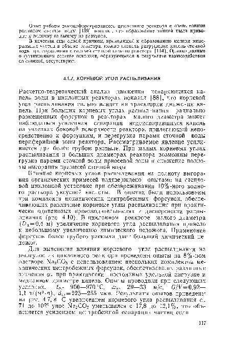 Расчетно-теоретический анализ движения испаряющихся капель воды в циклонных реакторах показал [88], что корневой угол распыливания сильно влияет на траектории движения капель. При больших корневых углах распыливания радиально размещенных форсунок в реакторах малого диаметра может наблюдаться усиленная сепарация недоиспарившихся капель на участках боковой поверхности реактора, прилегающей непосредственно к форсункам, и перегрузка парами сточной воды периферийной зоны реактора. Рассматриваемое явление усиливается при более грубом распыле. При малых корневых углах распыливания и больших диаметрах реактора возможны перегрузка парами сточной воды приосевой зоны и снижение полноты выгорания примесей сточной воды.