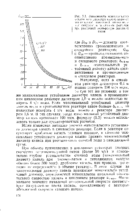 Например, если в стендовом реакторе диаметром 0,4 м можно испарить 250 кг/ч воды, то при тех же условиях и том же максимальном устойчивом диаметре капель в промышленном циклонном реакторе диаметром 1,0 м можно полностью испарить 4 т/ч воды. Если максимальный устойчивый диаметр капель воды в промышленном реакторе вдвое больше бк о ст, то полностью испарить 4 т/ч воды можно в реакторе диаметром 1,6 м. В тех случаях, когда максимальный устойчивый диаметр капель превышает 100 мкм, формулу (5.3) можно использовать только для ориентировочных расчетов.